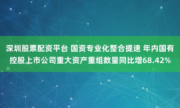 深圳股票配资平台 国资专业化整合提速 年内国有控股上市公司重大资产重组数量同比增68.42%
