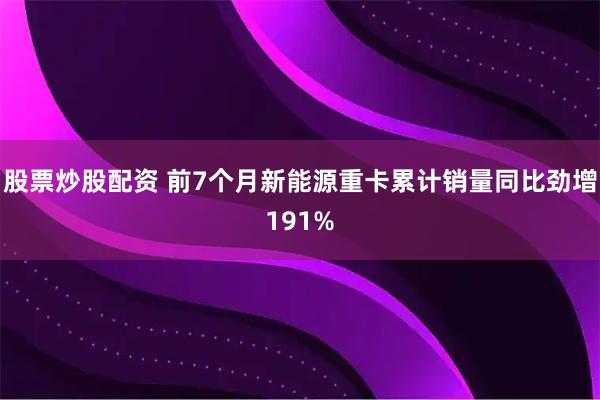 股票炒股配资 前7个月新能源重卡累计销量同比劲增191%