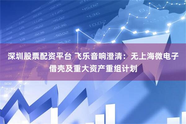 深圳股票配资平台 飞乐音响澄清：无上海微电子借壳及重大资产重组计划