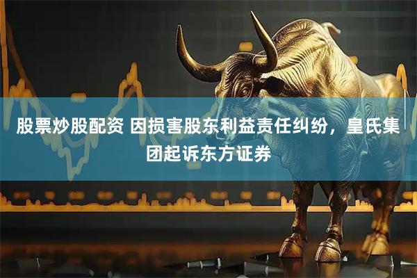 股票炒股配资 因损害股东利益责任纠纷，皇氏集团起诉东方证券