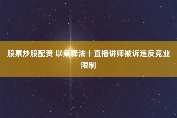 股票炒股配资 以案释法丨直播讲师被诉违反竞业限制