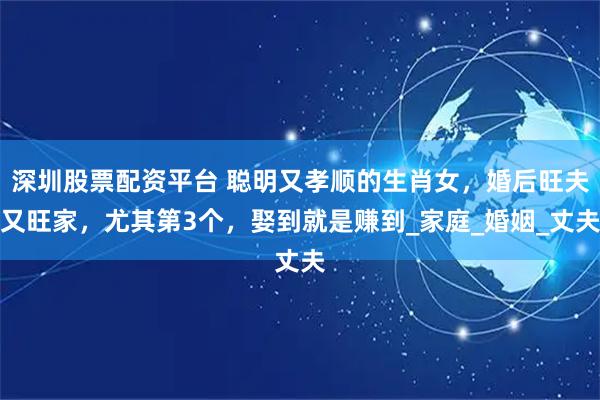 深圳股票配资平台 聪明又孝顺的生肖女，婚后旺夫又旺家，尤其第3个，娶到就是赚到_家庭_婚姻_丈夫
