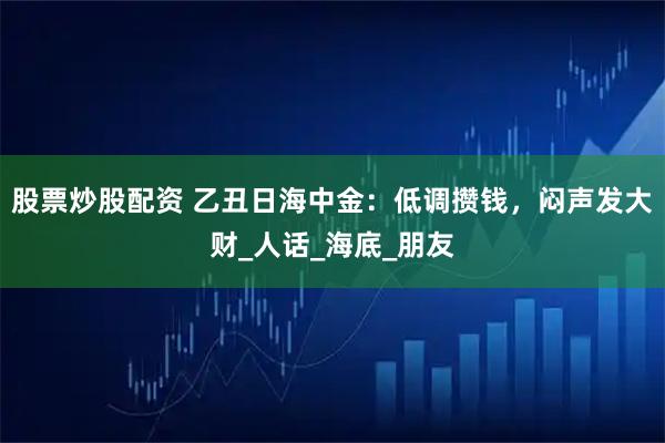 股票炒股配资 乙丑日海中金：低调攒钱，闷声发大财_人话_海底_朋友