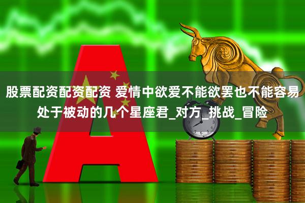 股票配资配资配资 爱情中欲爱不能欲罢也不能容易处于被动的几个星座君_对方_挑战_冒险
