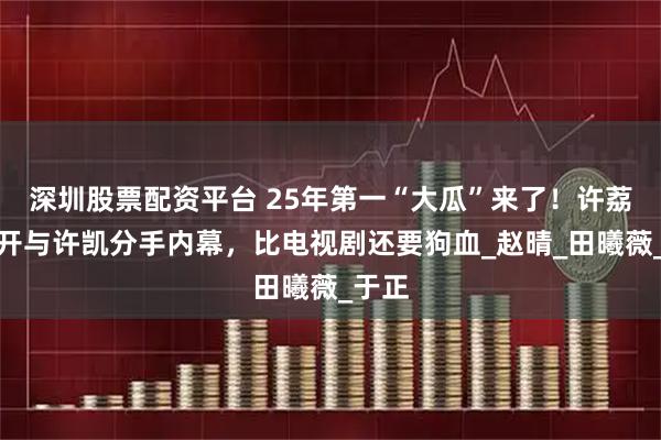 深圳股票配资平台 25年第一“大瓜”来了！许荔莎揭开与许凯分手内幕，比电视剧还要狗血_赵晴_田曦薇_于正