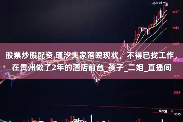 股票炒股配资 瑾汐夫家落魄现状，不得已找工作，在贵州做了2年的酒店前台_孩子_二姐_直播间