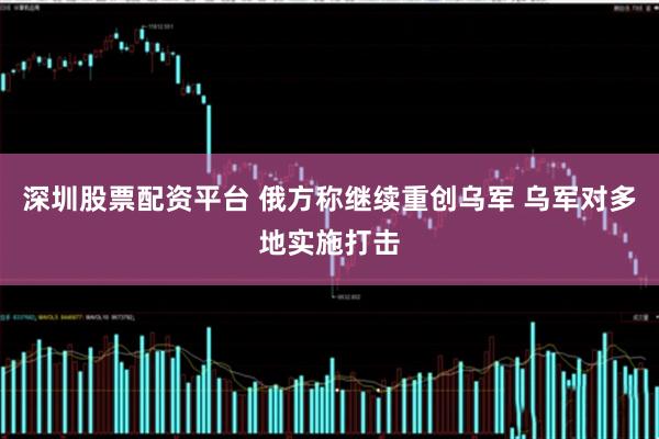 深圳股票配资平台 俄方称继续重创乌军 乌军对多地实施打击