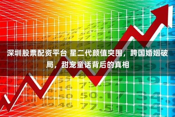 深圳股票配资平台 星二代颜值突围，跨国婚姻破局，甜宠童话背后的真相