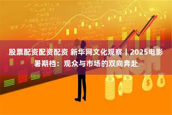 股票配资配资配资 新华网文化观察丨2025电影暑期档：观众与市场的双向奔赴