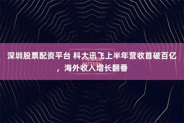深圳股票配资平台 科大讯飞上半年营收首破百亿，海外收入增长翻番