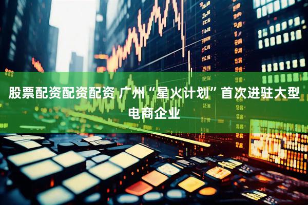 股票配资配资配资 广州“星火计划”首次进驻大型电商企业