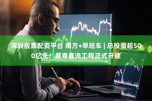 深圳股票配资平台 南方+早班车 | 总投资超500亿元！藏粤直流工程正式开建