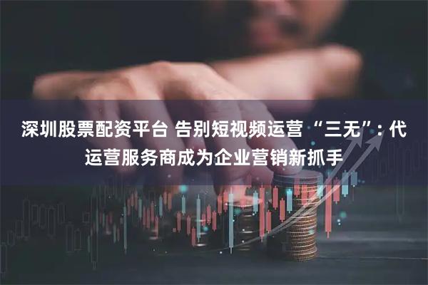 深圳股票配资平台 告别短视频运营 “三无”: 代运营服务商成为企业营销新抓手