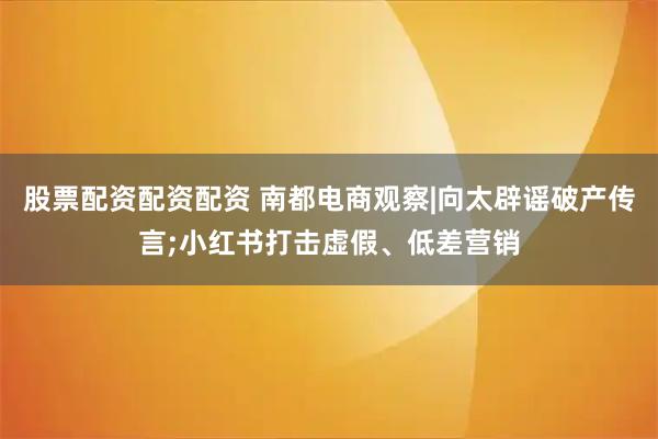 股票配资配资配资 南都电商观察|向太辟谣破产传言;小红书打击虚假、低差营销