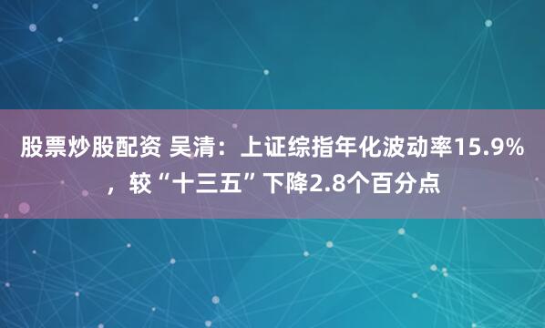 股票炒股配资 吴清：上证综指年化波动率15.9%，较“十三五”下降2.8个百分点