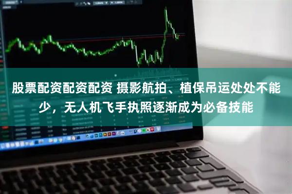 股票配资配资配资 摄影航拍、植保吊运处处不能少，无人机飞手执照逐渐成为必备技能