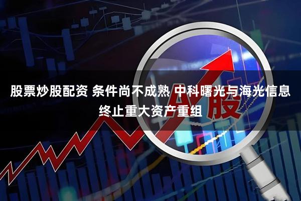 股票炒股配资 条件尚不成熟 中科曙光与海光信息终止重大资产重组