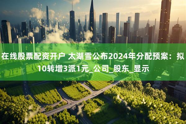 在线股票配资开户 太湖雪公布2024年分配预案：拟10转增3派1元_公司_股东_显示