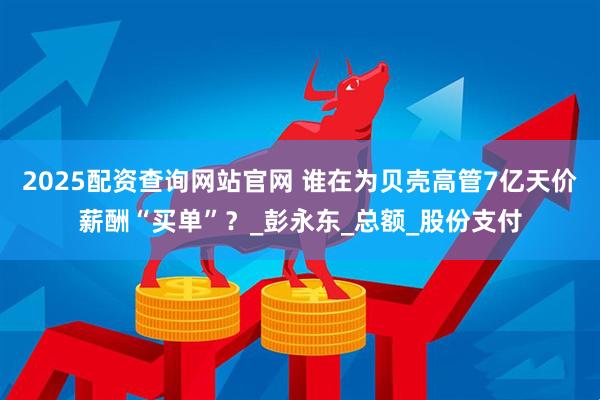 2025配资查询网站官网 谁在为贝壳高管7亿天价薪酬“买单”？_彭永东_总额_股份支付