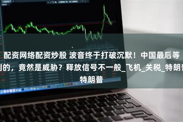 配资网络配资炒股 波音终于打破沉默！中国最后等到的，竟然是威胁？释放信号不一般_飞机_关税_特朗普