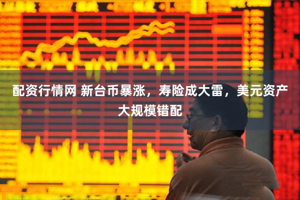配资行情网 新台币暴涨，寿险成大雷，美元资产大规模错配