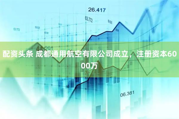 配资头条 成都通用航空有限公司成立，注册资本6000万
