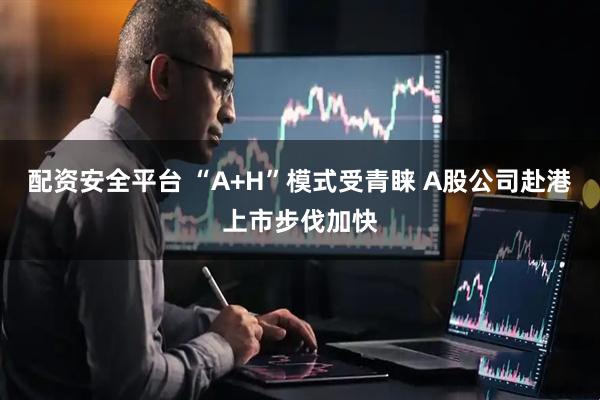 配资安全平台 “A+H”模式受青睐 A股公司赴港上市步伐加快