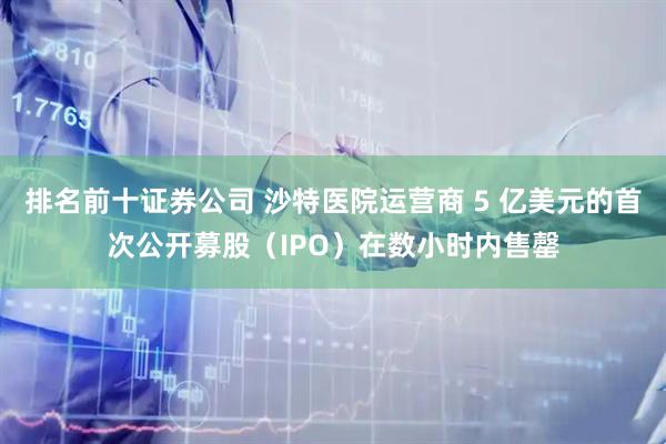 排名前十证券公司 沙特医院运营商 5 亿美元的首次公开募股（IPO）在数小时内售罄