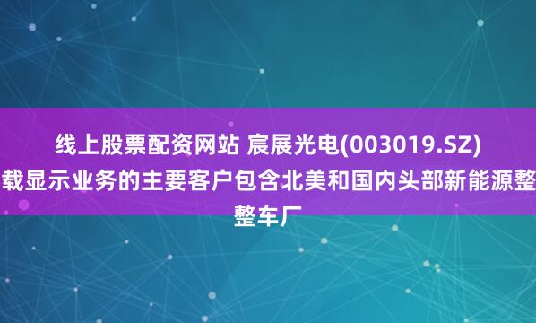 线上股票配资网站 宸展光电(003019.SZ)：车载显示业务的主要客户包含北美和国内头部新能源整车厂