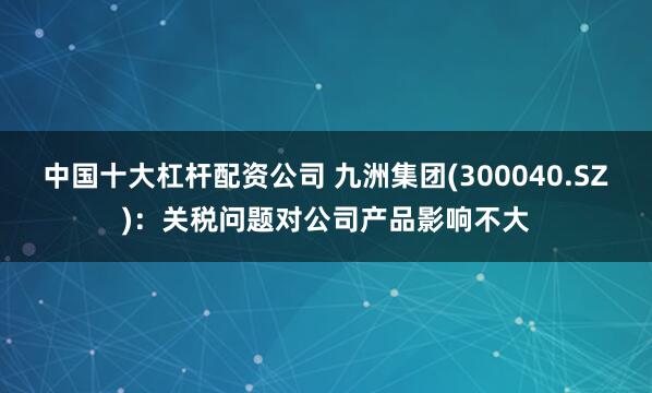 中国十大杠杆配资公司 九洲集团(300040.SZ)：关税问题对公司产品影响不大