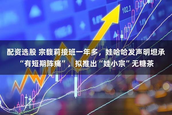 配资选股 宗馥莉接班一年多，娃哈哈发声明坦承“有短期阵痛”，拟推出“娃小宗”无糖茶