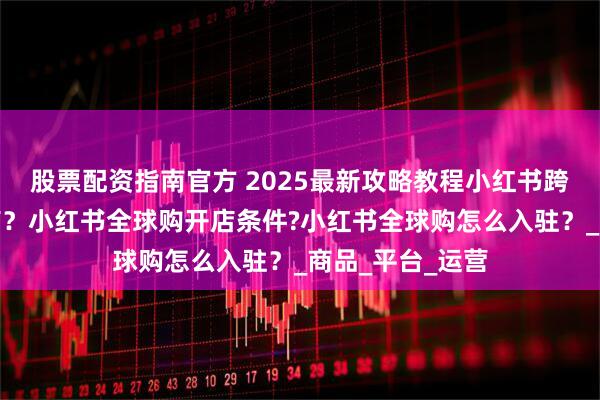 股票配资指南官方 2025最新攻略教程小红书跨境怎么入驻开店？小红书全球购开店条件?小红书全球购怎么入驻？_商品_平台_运营