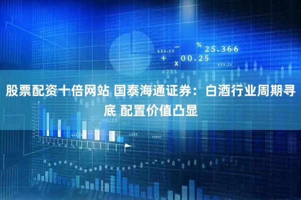 股票配资十倍网站 国泰海通证券：白酒行业周期寻底 配置价值凸显