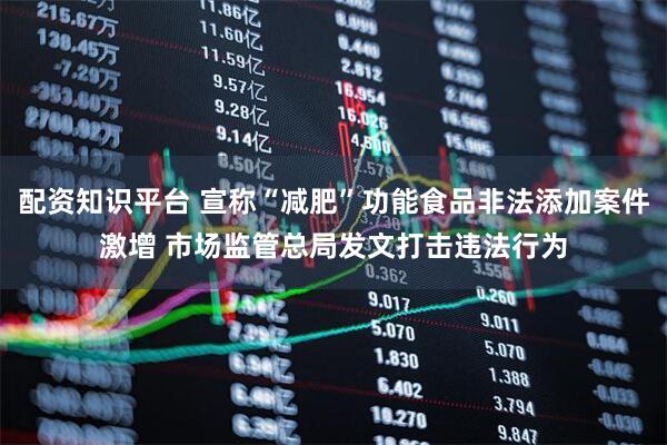 配资知识平台 宣称“减肥”功能食品非法添加案件激增 市场监管总局发文打击违法行为