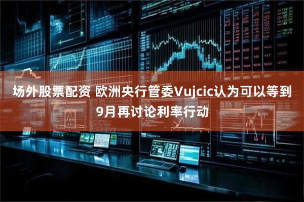 场外股票配资 欧洲央行管委Vujcic认为可以等到9月再讨论利率行动
