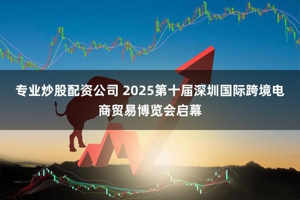 专业炒股配资公司 2025第十届深圳国际跨境电商贸易博览会启幕