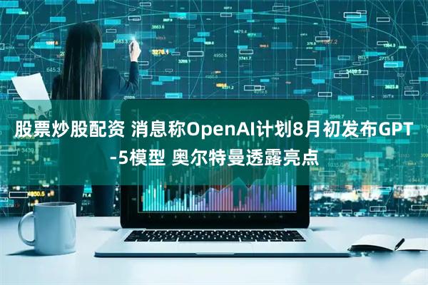 股票炒股配资 消息称OpenAI计划8月初发布GPT-5模型 奥尔特曼透露亮点