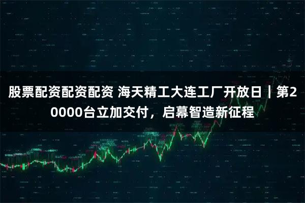 股票配资配资配资 海天精工大连工厂开放日｜第20000台立加交付，启幕智造新征程