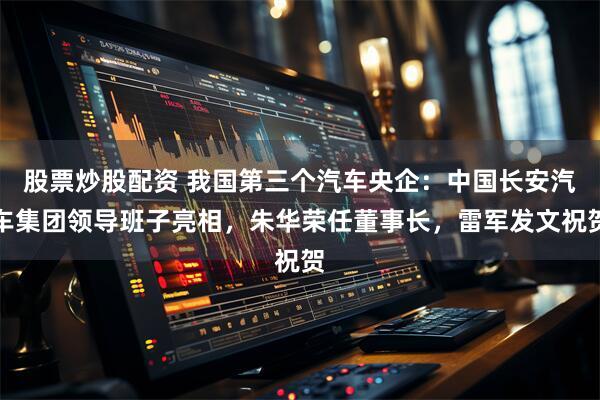 股票炒股配资 我国第三个汽车央企：中国长安汽车集团领导班子亮相，朱华荣任董事长，雷军发文祝贺