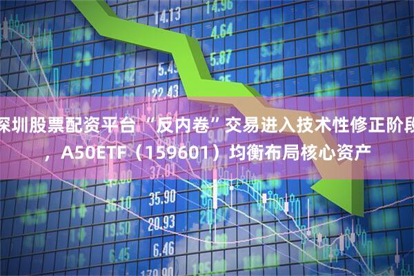深圳股票配资平台 “反内卷”交易进入技术性修正阶段，A50ETF（159601）均衡布局核心资产