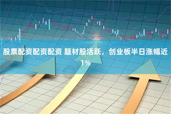 股票配资配资配资 题材股活跃，创业板半日涨幅近1%
