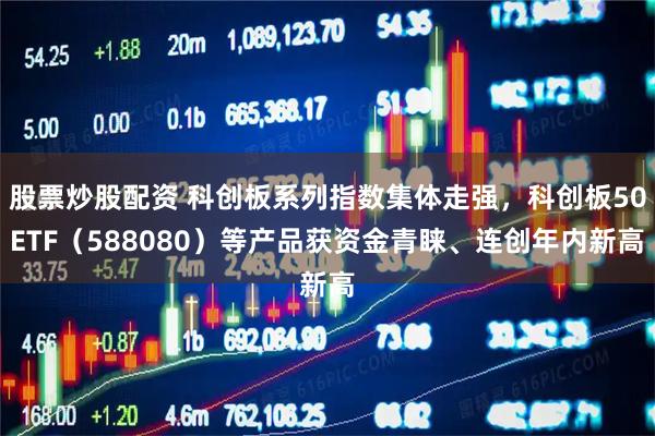 股票炒股配资 科创板系列指数集体走强，科创板50ETF（588080）等产品获资金青睐、连创年内新高