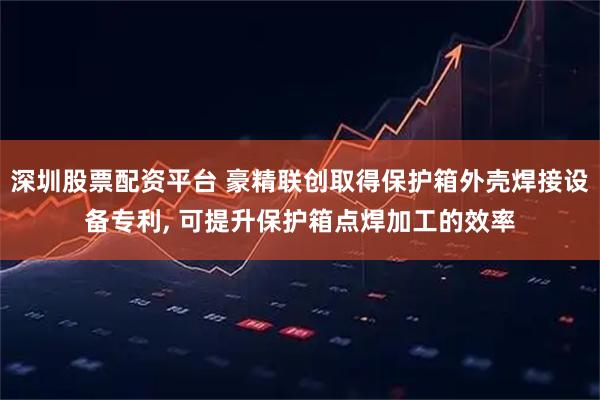 深圳股票配资平台 豪精联创取得保护箱外壳焊接设备专利, 可提升保护箱点焊加工的效率