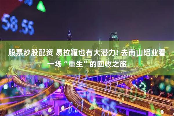 股票炒股配资 易拉罐也有大潜力! 去南山铝业看一场“重生”的回收之旅