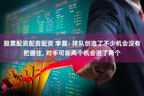 股票配资配资配资 李磊: 球队创造了不少机会没有把握住, 对手可能两个机会进了两个