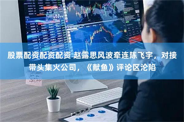 股票配资配资配资 赵露思风波牵连陈飞宇，对接带头集火公司，《献鱼》评论区沦陷