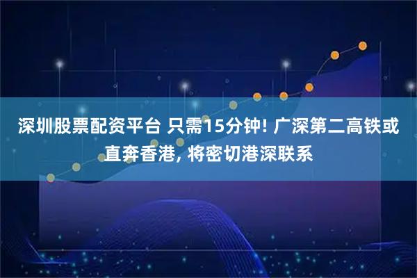 深圳股票配资平台 只需15分钟! 广深第二高铁或直奔香港, 将密切港深联系
