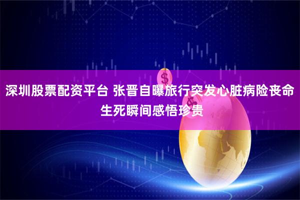 深圳股票配资平台 张晋自曝旅行突发心脏病险丧命 生死瞬间感悟珍贵