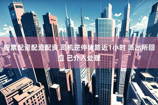股票配资配资配资 司机逆停堵路近1小时 派出所回应 已介入处理