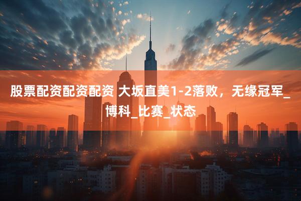 股票配资配资配资 大坂直美1-2落败，无缘冠军_博科_比赛_状态